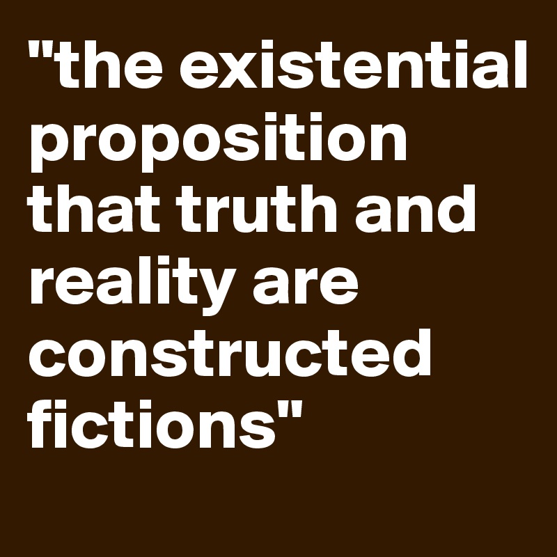 "the existential          proposition 
that truth and 
reality are constructed fictions"
