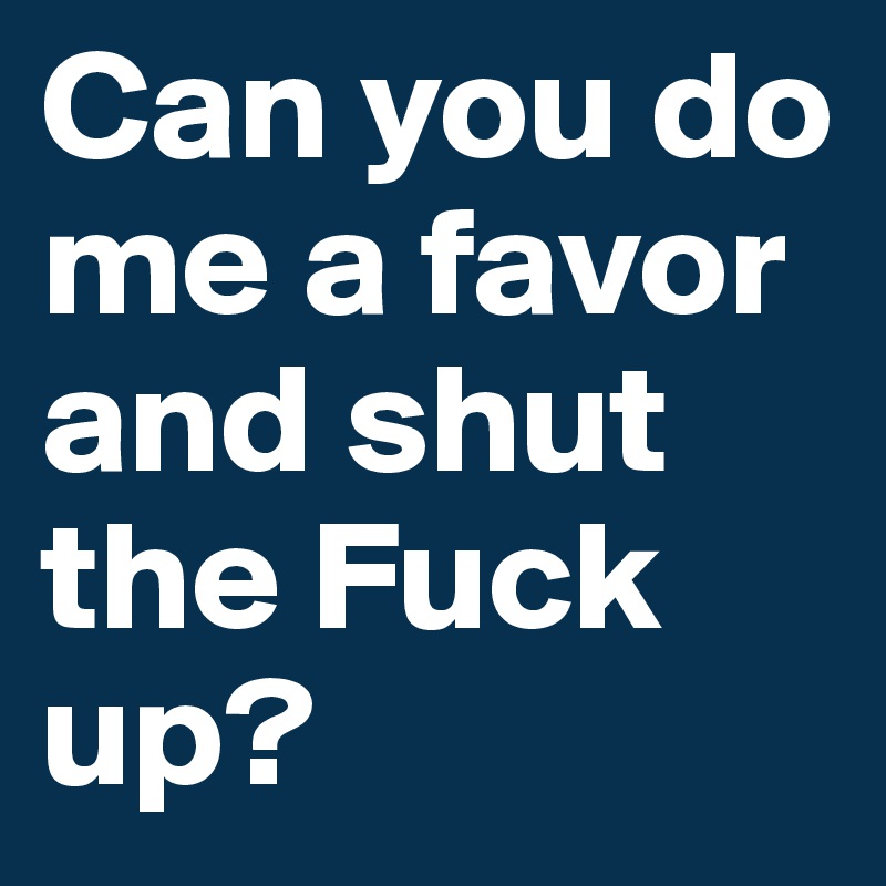 Can you do me a favor and shut the Fuck up? 