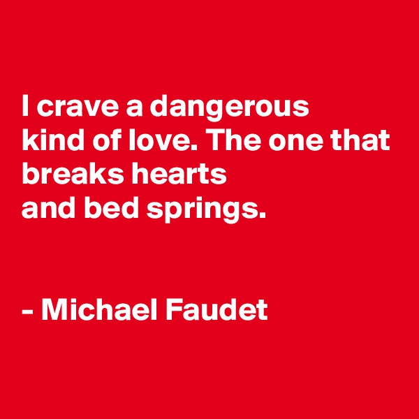 

I crave a dangerous
kind of love. The one that breaks hearts
and bed springs.


- Michael Faudet

