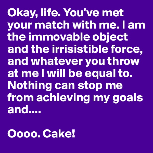 Okay, life. You've met your match with me. I am the immovable object and the irrisistible force, and whatever you throw at me I will be equal to. Nothing can stop me from achieving my goals and....

Oooo. Cake! 