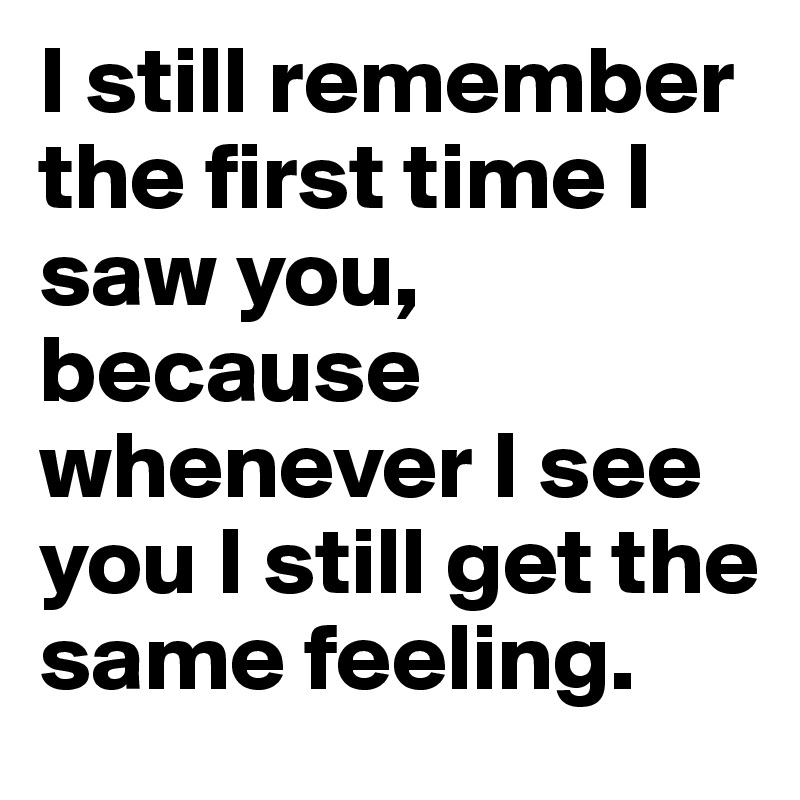 I still remember the first time I saw you, because whenever I see you I still get the same feeling. 