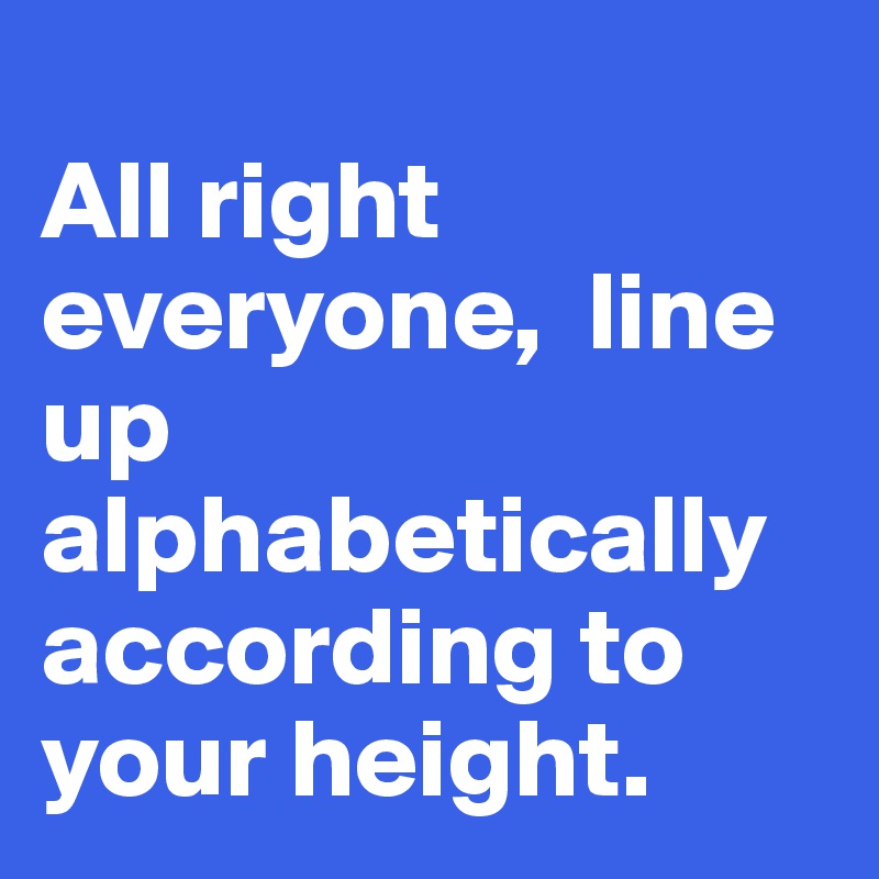 
All right everyone,  line up alphabetically according to your height.