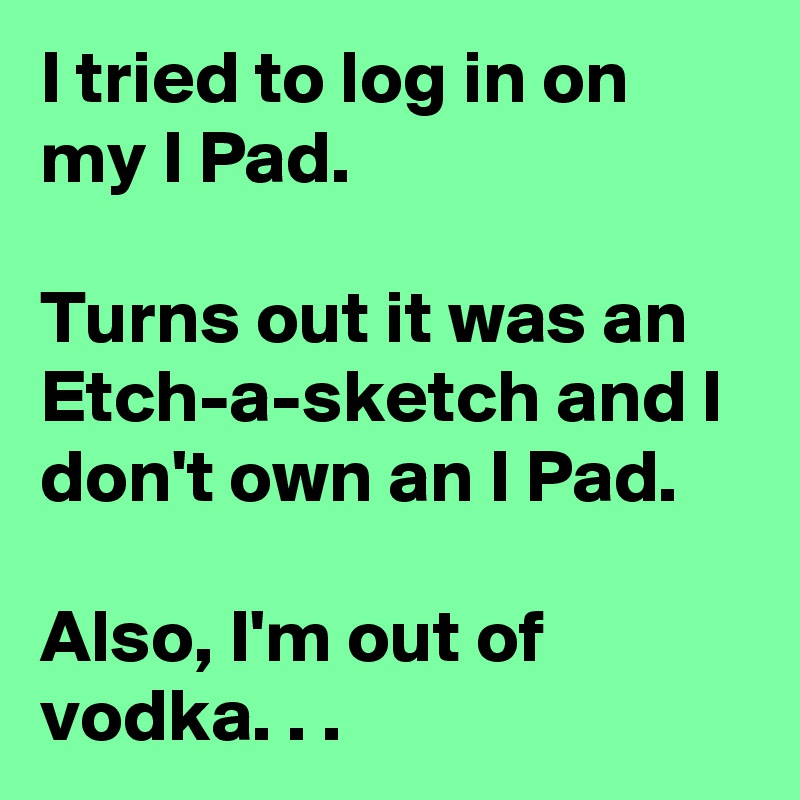 I tried to log in on my I Pad.

Turns out it was an Etch-a-sketch and I don't own an I Pad.

Also, I'm out of vodka. . .