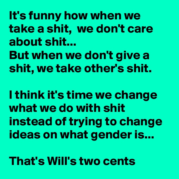 It's funny how when we take a shit,  we don't care about shit...
But when we don't give a shit, we take other's shit. 

I think it's time we change what we do with shit instead of trying to change ideas on what gender is...

That's Will's two cents 