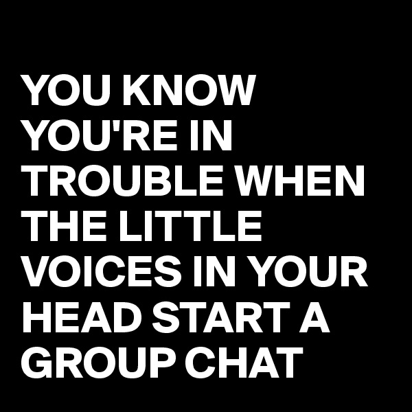 
YOU KNOW YOU'RE IN TROUBLE WHEN THE LITTLE VOICES IN YOUR HEAD START A GROUP CHAT 