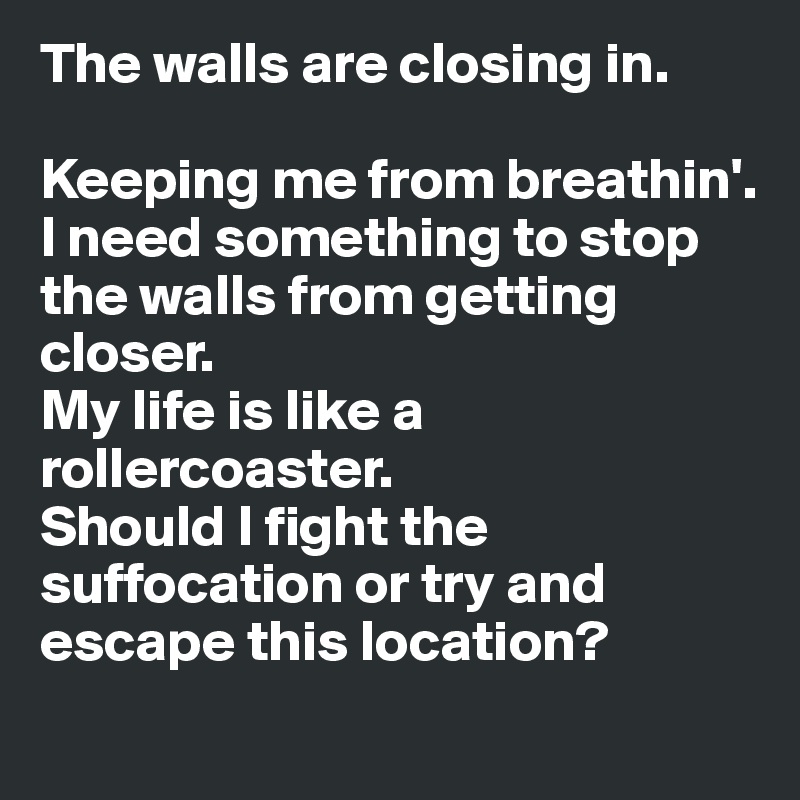 The walls are closing in.

Keeping me from breathin'.
I need something to stop the walls from getting closer.
My life is like a rollercoaster.
Should I fight the suffocation or try and escape this location?
