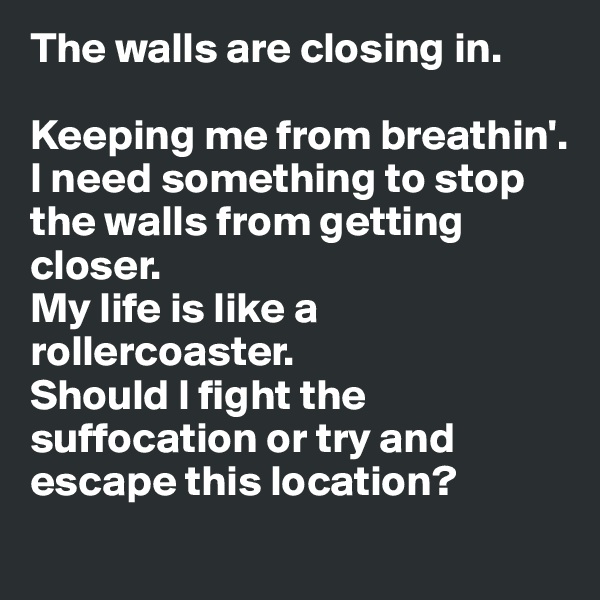 The walls are closing in.

Keeping me from breathin'.
I need something to stop the walls from getting closer.
My life is like a rollercoaster.
Should I fight the suffocation or try and escape this location?
