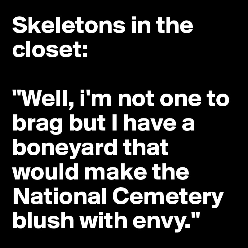 Skeletons in the closet:

"Well, i'm not one to brag but I have a boneyard that would make the National Cemetery blush with envy."