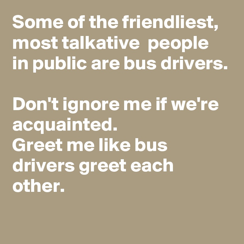 Some of the friendliest, most talkative  people in public are bus drivers.

Don't ignore me if we're acquainted.
Greet me like bus drivers greet each other.
