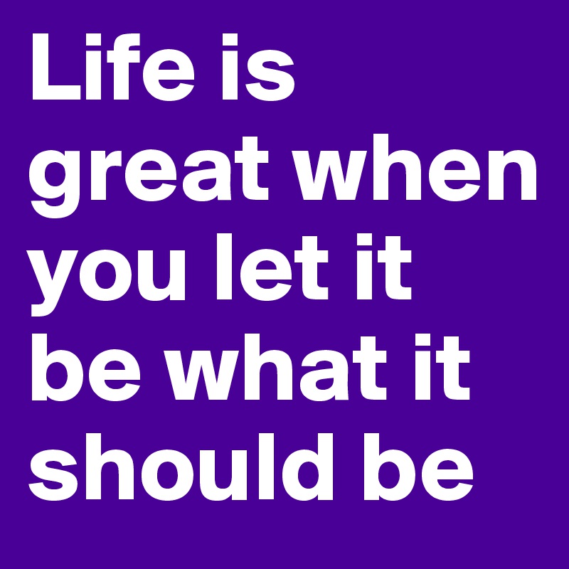 Life is great when you let it be what it should be
