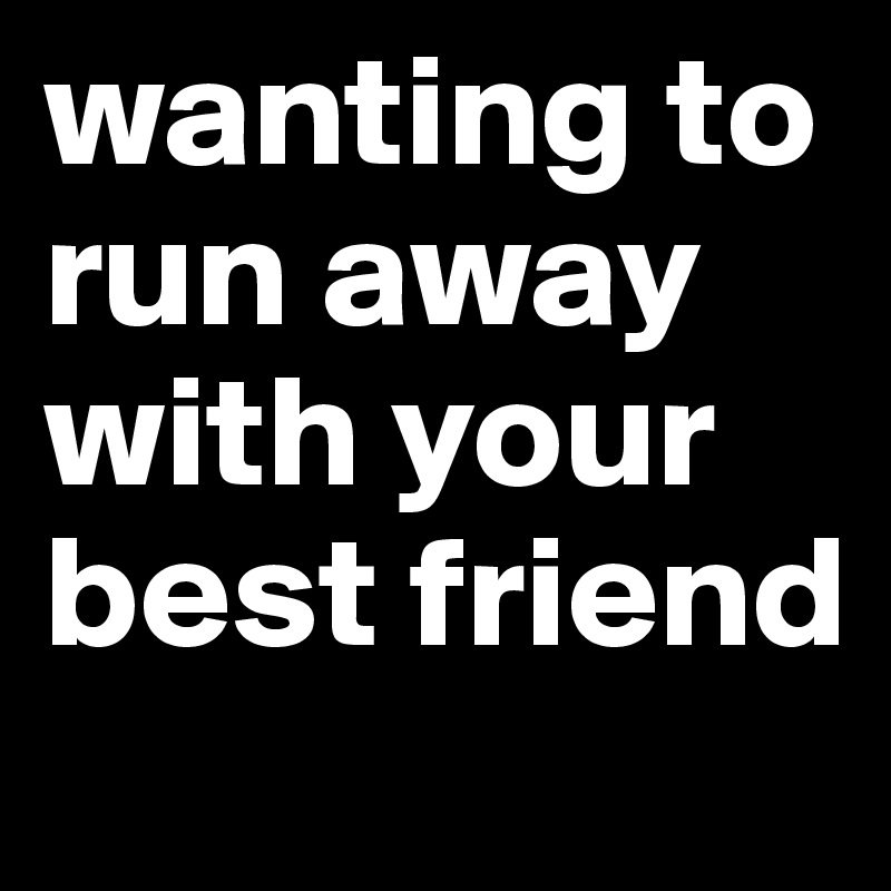 wanting to run away with your best friend