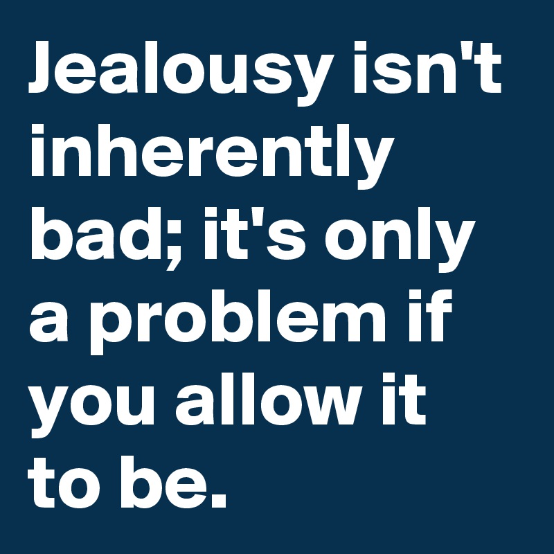 Jealousy isn't inherently bad; it's only a problem if you allow it to be.