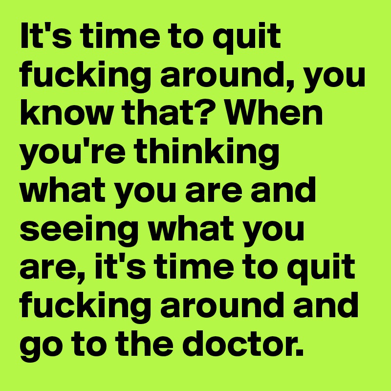 It's time to quit fucking around, you know that? When you're thinking what you are and seeing what you are, it's time to quit fucking around and go to the doctor.