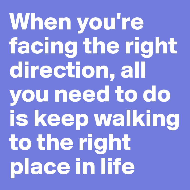 When you're facing the right direction, all you need to do is keep walking to the right place in life