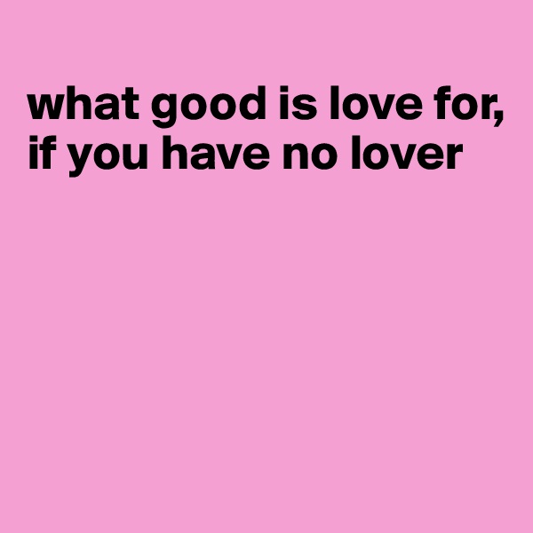 
what good is love for, if you have no lover





