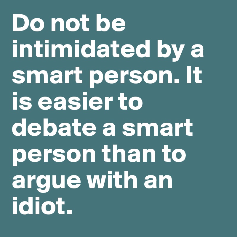 Do not be intimidated by a smart person. It is easier to debate a smart person than to argue with an idiot.