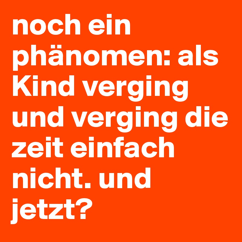 noch ein phänomen: als Kind verging und verging die zeit einfach nicht. und jetzt? 