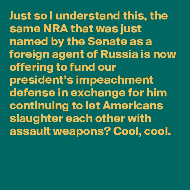 Just so I understand this, the same NRA that was just named by the Senate as a foreign agent of Russia is now offering to fund our president’s impeachment defense in exchange for him continuing to let Americans slaughter each other with assault weapons? Cool, cool.