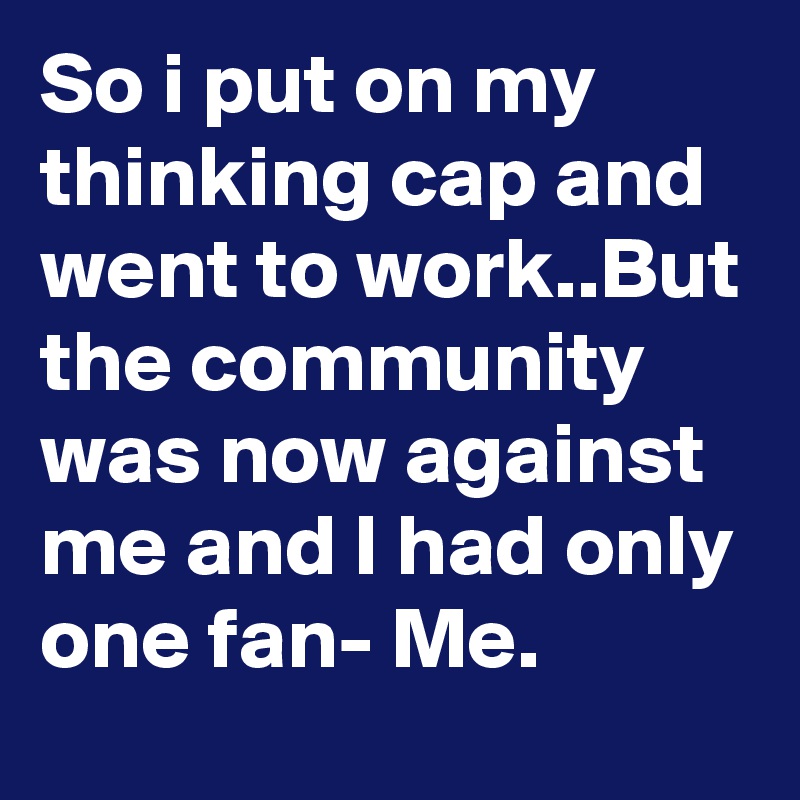 So i put on my thinking cap and went to work..But the community was now against me and I had only one fan- Me.