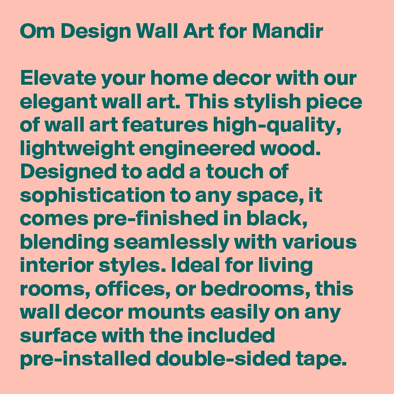 Om Design Wall Art for Mandir

Elevate your home decor with our elegant wall art. This stylish piece of wall art features high-quality, lightweight engineered wood. Designed to add a touch of sophistication to any space, it comes pre-finished in black, blending seamlessly with various interior styles. Ideal for living rooms, offices, or bedrooms, this wall decor mounts easily on any surface with the included pre-installed double-sided tape. 