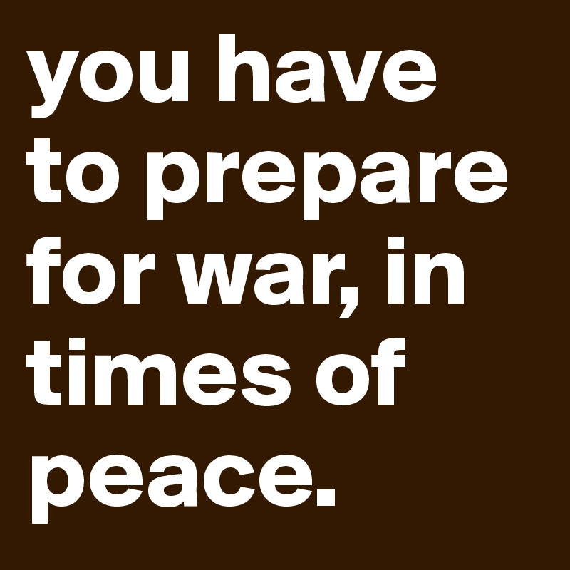 you have to prepare for war, in times of peace. 