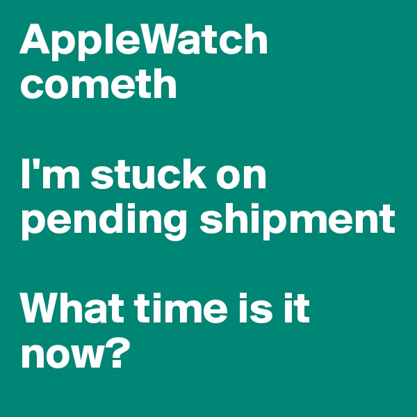 AppleWatch cometh

I'm stuck on pending shipment

What time is it now?