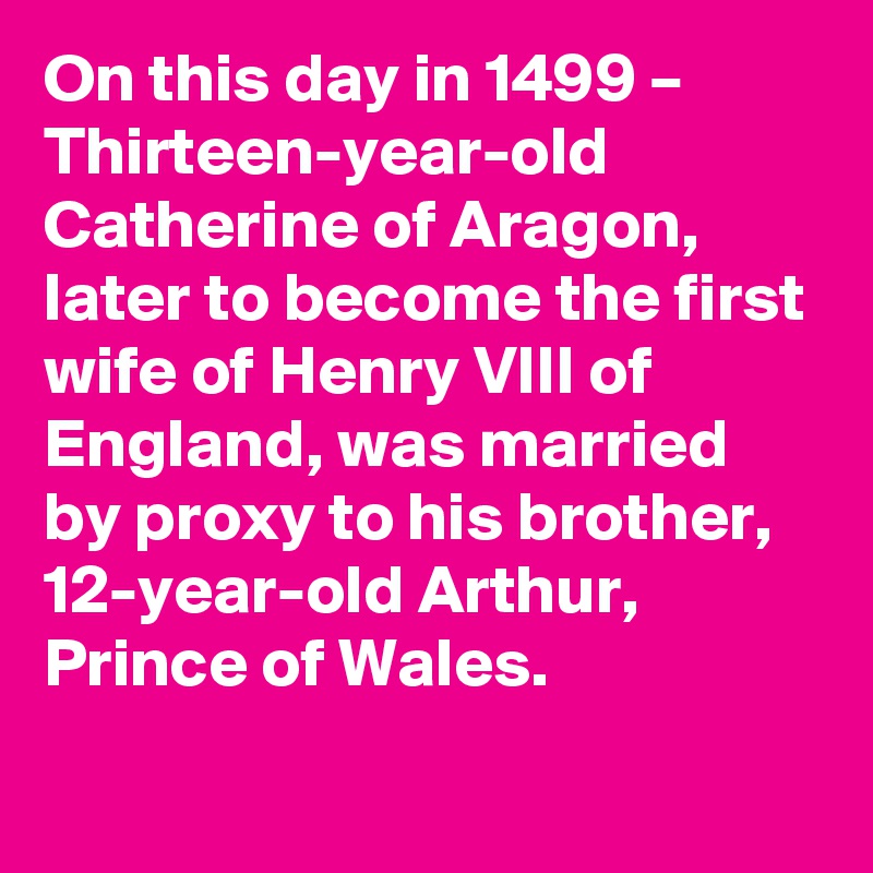 On this day in 1499 – Thirteen-year-old Catherine of Aragon, later to become the first wife of Henry VIII of England, was married by proxy to his brother, 12-year-old Arthur, Prince of Wales.