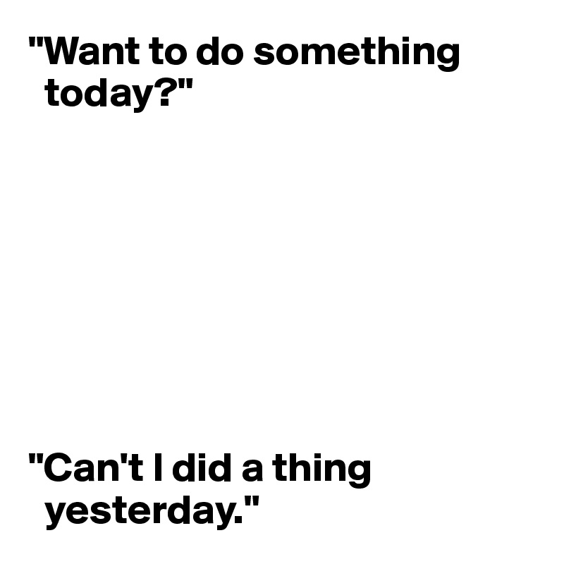 "Want to do something  
  today?"








"Can't I did a thing   
  yesterday."