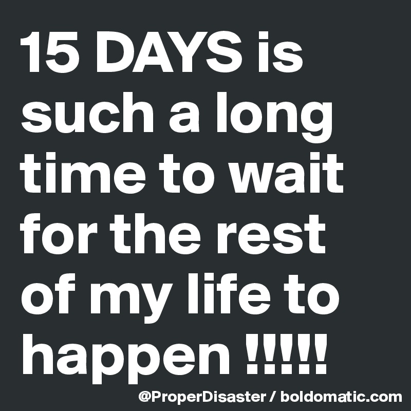 15 DAYS is such a long time to wait  for the rest of my life to happen !!!!! 