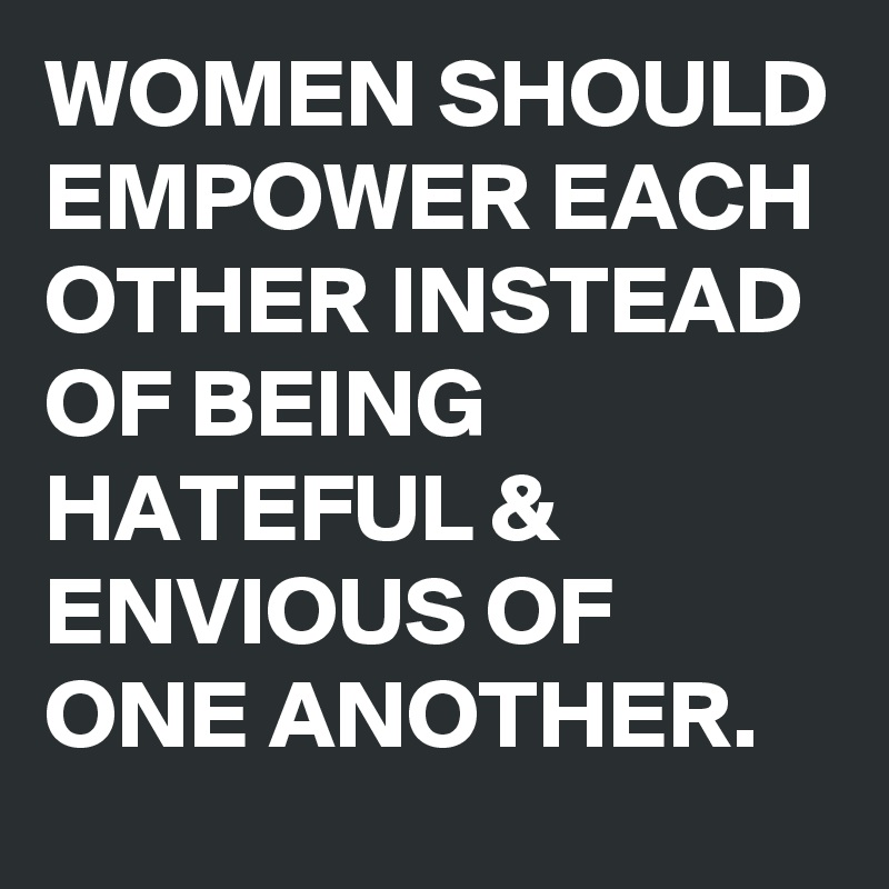 WOMEN SHOULD EMPOWER EACH OTHER INSTEAD OF BEING HATEFUL & ENVIOUS OF ONE ANOTHER.  