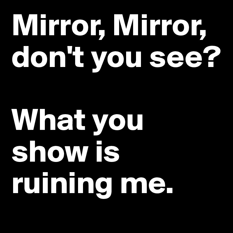 Mirror, Mirror, don't you see?

What you show is ruining me.