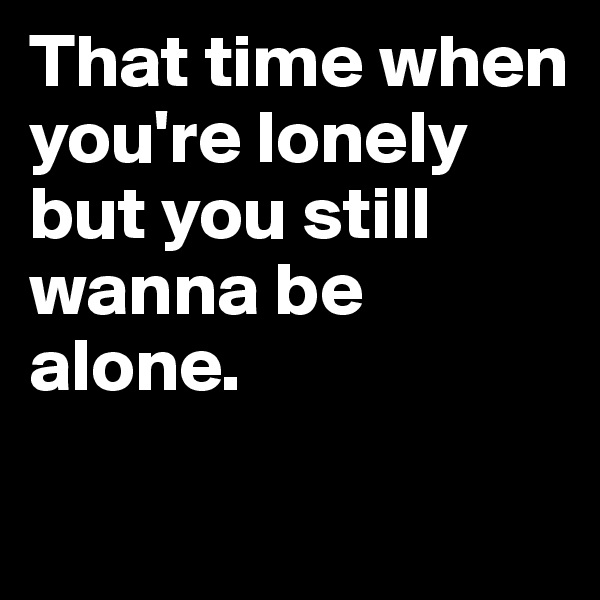 That time when you're lonely but you still wanna be alone.

