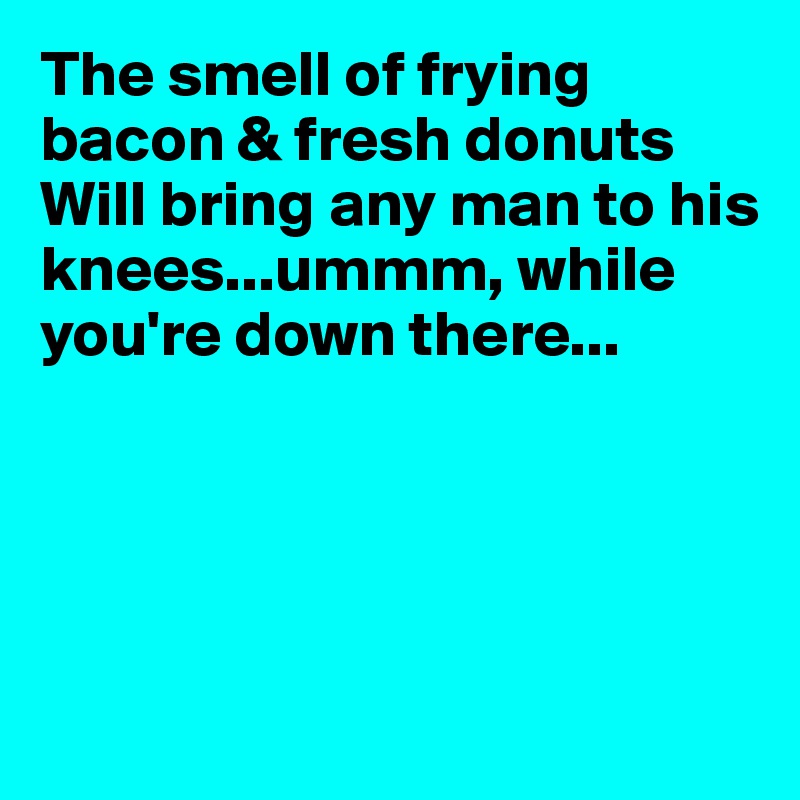 The smell of frying bacon & fresh donuts
Will bring any man to his knees...ummm, while you're down there...





