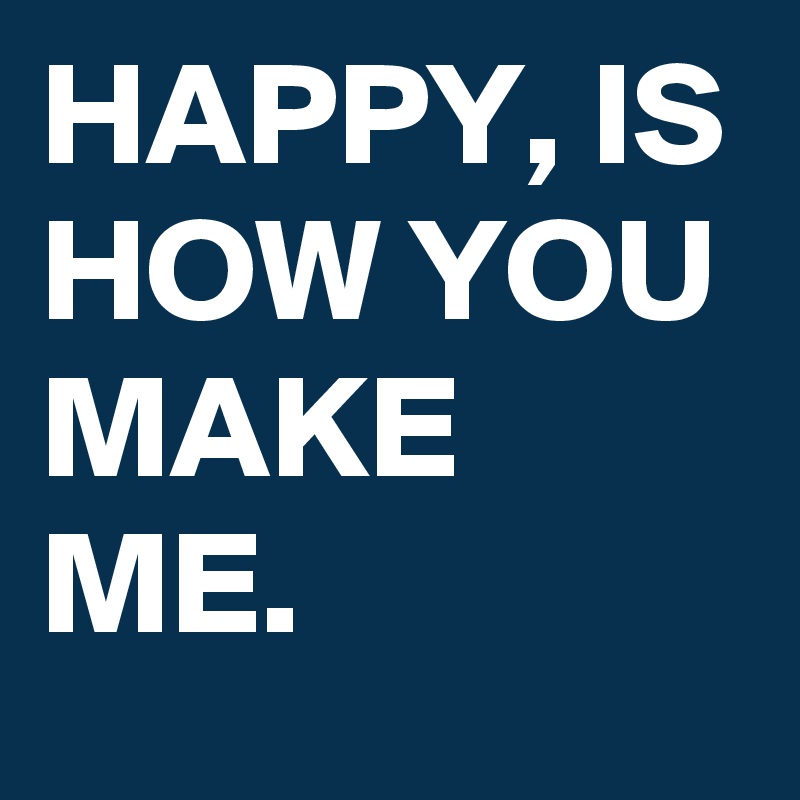 HAPPY, IS HOW YOU MAKE ME.