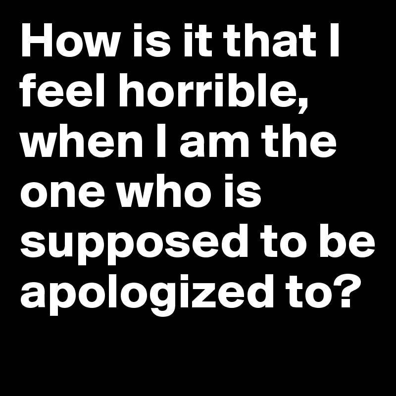 How is it that I feel horrible, when I am the one who is supposed to be apologized to? 