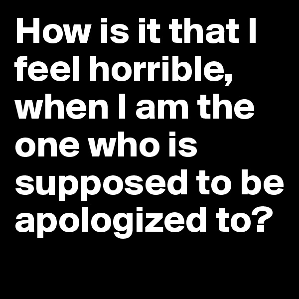 How is it that I feel horrible, when I am the one who is supposed to be apologized to? 