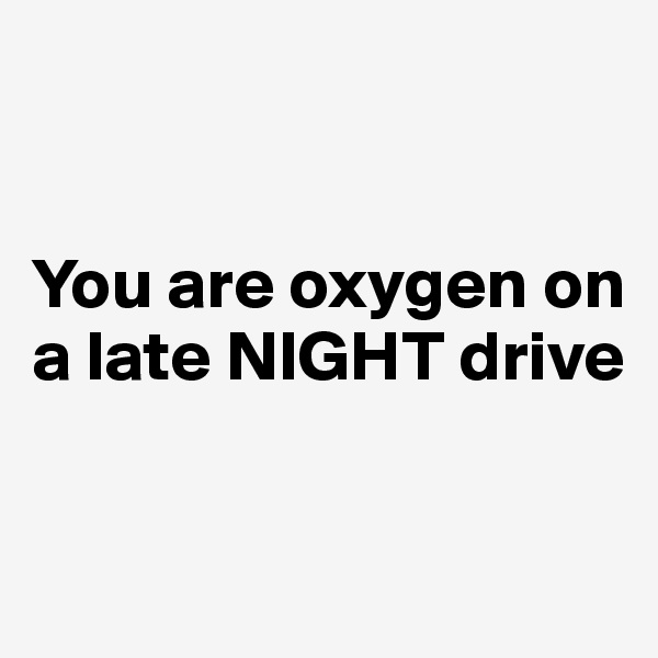 


You are oxygen on a late NIGHT drive


