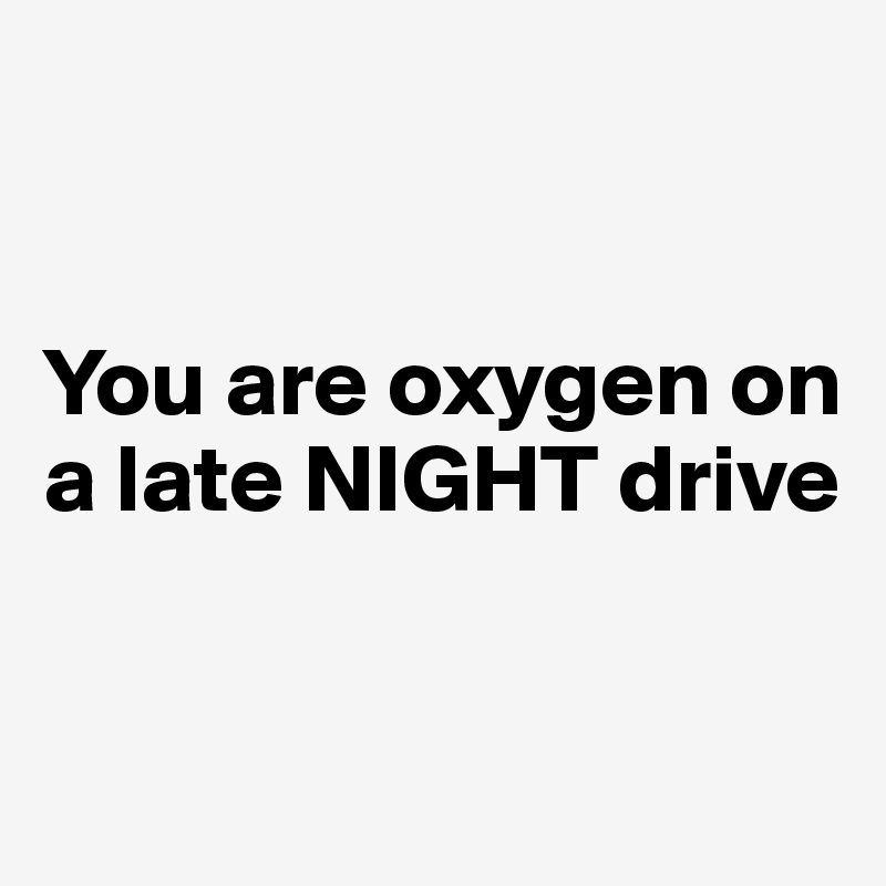 


You are oxygen on a late NIGHT drive


