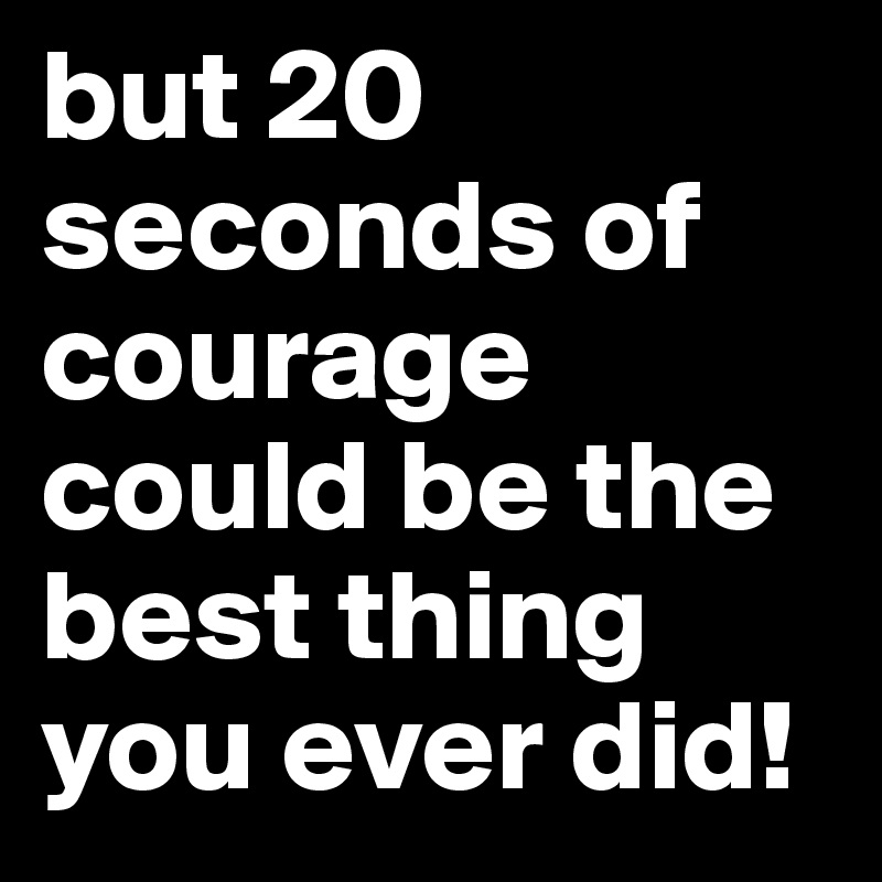 but 20 seconds of courage could be the best thing you ever did!