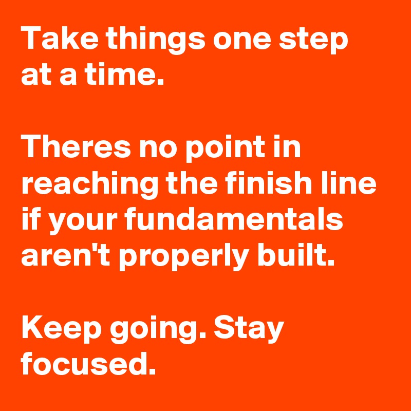 Take things one step at a time.

Theres no point in reaching the finish line if your fundamentals aren't properly built.

Keep going. Stay focused.