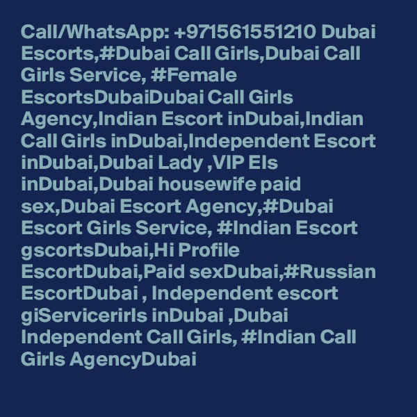 Call/WhatsApp: +971561551210 Dubai Escorts,#Dubai Call Girls,Dubai Call Girls Service, #Female EscortsDubaiDubai Call Girls Agency,Indian Escort inDubai,Indian Call Girls inDubai,Independent Escort inDubai,Dubai Lady ,VIP Els inDubai,Dubai housewife paid sex,Dubai Escort Agency,#Dubai Escort Girls Service, #Indian Escort gscortsDubai,Hi Profile EscortDubai,Paid sexDubai,#Russian EscortDubai , Independent escort giServicerirls inDubai ,Dubai Independent Call Girls, #Indian Call Girls AgencyDubai
