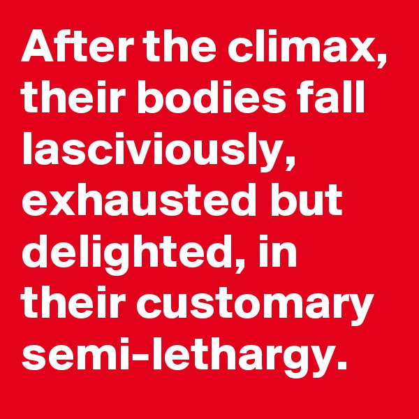 After the climax, their bodies fall lasciviously, exhausted but delighted, in their customary semi-lethargy.