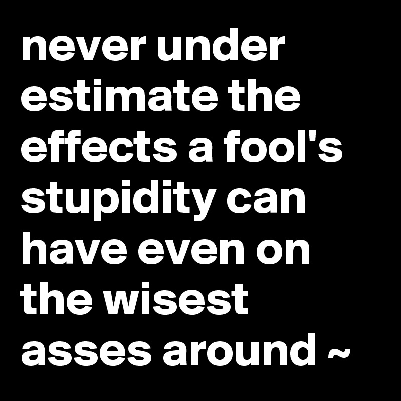 never under estimate the effects a fool's stupidity can have even on the wisest asses around ~ 