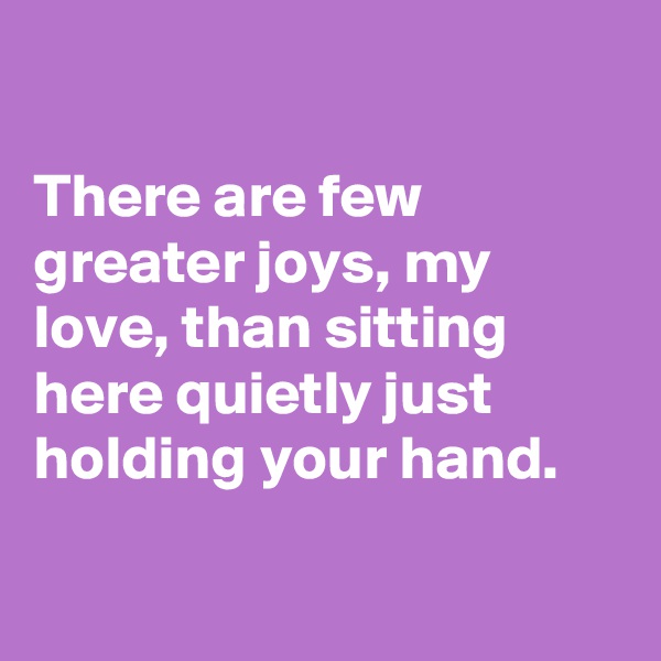 

There are few greater joys, my love, than sitting here quietly just holding your hand.

