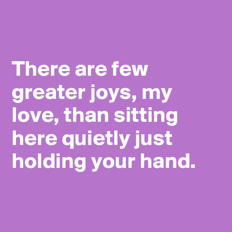 

There are few greater joys, my love, than sitting here quietly just holding your hand.

