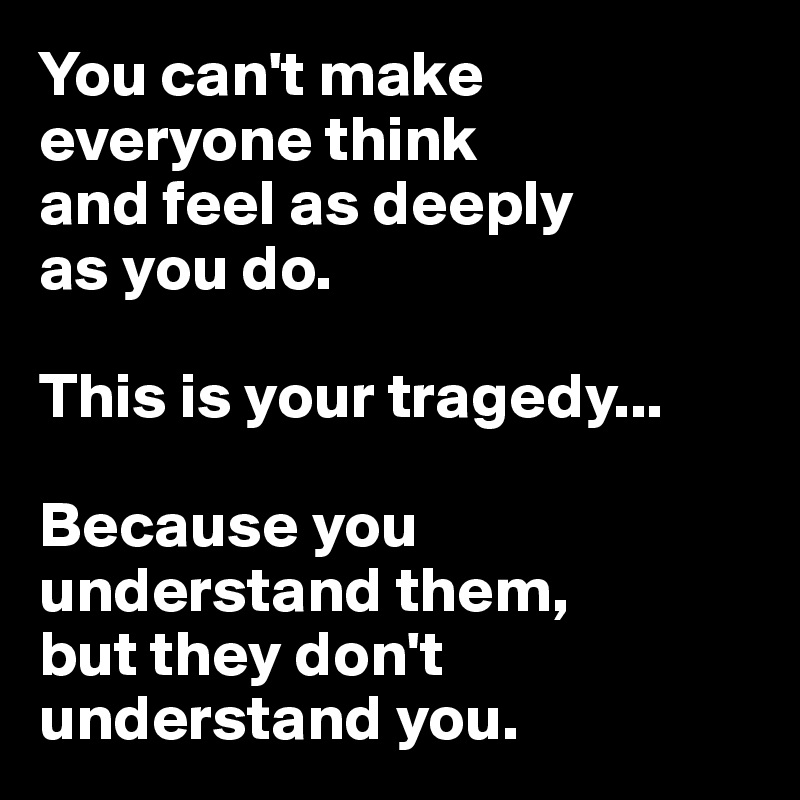 You can't make 
everyone think 
and feel as deeply 
as you do. 

This is your tragedy... 

Because you understand them, 
but they don't understand you.
