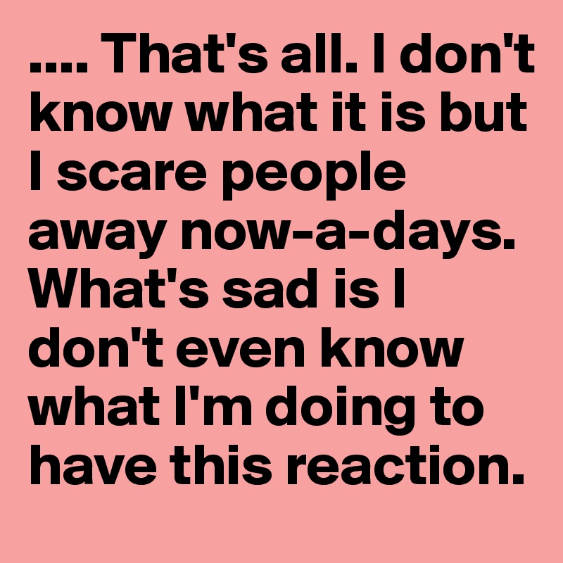 .... That's all. I don't know what it is but I scare people away now-a-days. What's sad is I don't even know what I'm doing to have this reaction. 