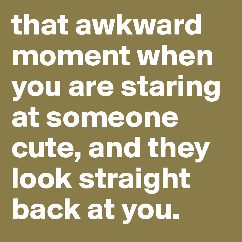 that awkward moment when you are staring at someone cute, and they look straight back at you.