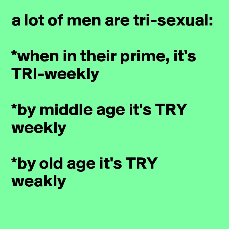 a lot of men are tri-sexual:

*when in their prime, it's TRI-weekly

*by middle age it's TRY weekly

*by old age it's TRY weakly
