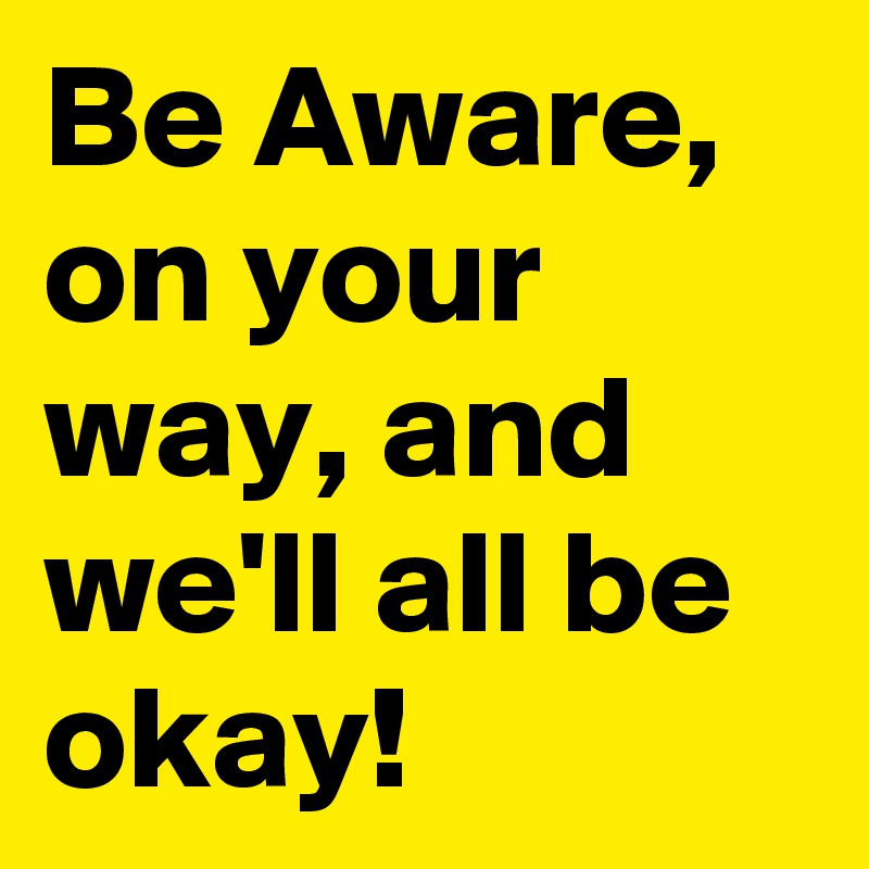 Be Aware, on your way, and we'll all be okay!